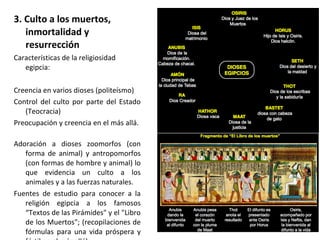 3. Culto a los muertos,
inmortalidad y
resurrección
Características de la religiosidad
egipcia:
Creencia en varios dioses (politeísmo)
Control del culto por parte del Estado
(Teocracia)
Preocupación y creencia en el más allá.
Adoración a dioses zoomorfos (con
forma de animal) y antropomorfos
(con formas de hombre y animal) lo
que evidencia un culto a los
animales y a las fuerzas naturales.
Fuentes de estudio para conocer a la
religión egipcia a los famosos
“Textos de las Pirámides" y el "Libro
de los Muertos"; (recopilaciones de
fórmulas para una vida próspera y
 