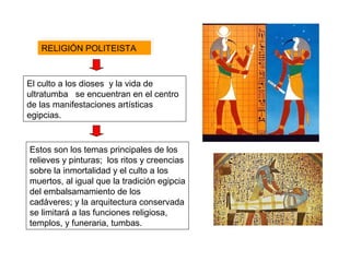 El culto a los dioses y la vida de
ultratumba se encuentran en el centro
de las manifestaciones artísticas
egipcias.
RELIGIÓN POLITEISTARELIGIÓN POLITEISTA
Estos son los temas principales de los
relieves y pinturas; los ritos y creencias
sobre la inmortalidad y el culto a los
muertos, al igual que la tradición egipcia
del embalsamamiento de los
cadáveres; y la arquitectura conservada
se limitará a las funciones religiosa,
templos, y funeraria, tumbas.
 