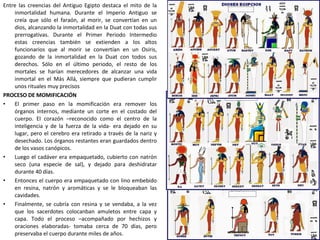 Entre las creencias del Antiguo Egipto destaca el mito de la
inmortalidad humana. Durante el Imperio Antiguo se
creía que sólo el faraón, al morir, se convertían en un
dios, alcanzando la inmortalidad en la Duat con todas sus
prerrogativas. Durante el Primer Periodo Intermedio
estas creencias también se extienden a los altos
funcionarios que al morir se convertían en un Osiris,
gozando de la inmortalidad en la Duat con todos sus
derechos. Sólo en el último periodo, el resto de los
mortales se harían merecedores de alcanzar una vida
inmortal en el Más Allá, siempre que pudieran cumplir
unos rituales muy precisos
PROCESO DE MOMIFICACIÓN
• El primer paso en la momificación era remover los
órganos internos, mediante un corte en el costado del
cuerpo. El corazón –reconocido como el centro de la
inteligencia y de la fuerza de la vida- era dejado en su
lugar, pero el cerebro era retirado a través de la nariz y
desechado. Los órganos restantes eran guardados dentro
de los vasos canópicos.
• Luego el cadáver era empaquetado, cubierto con natrón
seco (una especie de sal), y dejado para deshidratar
durante 40 días.
• Entonces el cuerpo era empaquetado con lino embebido
en resina, natrón y aromáticas y se le bloqueaban las
cavidades.
• Finalmente, se cubría con resina y se vendaba, a la vez
que los sacerdotes colocanban amuletos entre capa y
capa. Todo el proceso –acompañado por hechizos y
oraciones elaboradas- tomaba cerca de 70 días, pero
preservaba el cuerpo durante miles de años.
 