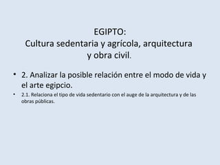 EGIPTO:
Cultura sedentaria y agrícola, arquitectura
y obra civil.
• 2. Analizar la posible relación entre el modo de vida y
el arte egipcio.
• 2.1. Relaciona el tipo de vida sedentario con el auge de la arquitectura y de las
obras públicas.
 