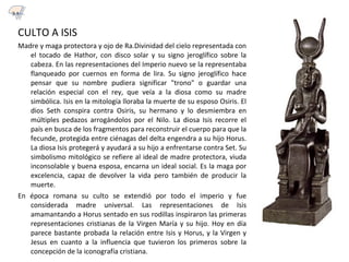 CULTO A ISIS
Madre y maga protectora y ojo de Ra.Divinidad del cielo representada con
el tocado de Hathor, con disco solar y su signo jeroglífico sobre la
cabeza. En las representaciones del Imperio nuevo se la representaba
flanqueado por cuernos en forma de lira. Su signo jeroglífico hace
pensar que su nombre pudiera significar "trono" o guardar una
relación especial con el rey, que veía a la diosa como su madre
simbólica. Isis en la mitología lloraba la muerte de su esposo Osiris. El
dios Seth conspira contra Osiris, su hermano y lo desmiembra en
múltiples pedazos arrogándolos por el Nilo. La diosa Isis recorre el
país en busca de los fragmentos para reconstruir el cuerpo para que la
fecunde, protegida entre ciénagas del delta engendra a su hijo Horus.
La diosa Isis protegerá y ayudará a su hijo a enfrentarse contra Set. Su
simbolismo mitológico se refiere al ideal de madre protectora, viuda
inconsolable y buena esposa, encarna un ideal social. Es la maga por
excelencia, capaz de devolver la vida pero también de producir la
muerte.
En época romana su culto se extendió por todo el imperio y fue
considerada madre universal. Las representaciones de Isis
amamantando a Horus sentado en sus rodillas inspiraron las primeras
representaciones cristianas de la Virgen María y su hijo. Hoy en día
parece bastante probada la relación entre Isis y Horus, y la Virgen y
Jesus en cuanto a la influencia que tuvieron los primeros sobre la
concepción de la iconografía cristiana.
3.1
 