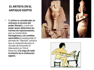 EL ARTISTA EN EL
ANTIGUO EGIPTO
• El artista es considerado un
artesano al servicio del
poder (faraón), y será ese
poder quien determine las
normas de representación,
que se mantendrán
homogéneas y sin cambios
apreciables ( exceptuando el
período de "libertad" artística
que se implantó durante el
reinado de Amenofis IV
(Akenatón) en Tell-el
Amarna), a lo largo de toda
la historia de la civilización
egipcia.
 