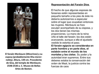 El hecho de que algunas esposas de
faraones estén representadas en
pequeño tamaño a los pies de éste no
debería autorizarnos a especular
sobre el lugar que ocupaban entonces
las mujeres. Menkaure se hizo
esculpir acompañado de su esposa, y
los dos tienen las mismas
proporciones. La mano de la reina
ciñe el talle del faraón; los dos están
avanzando, aunque a ella el ajustado
vestido le estorba el paso.
El faraón egipcio se consideraba en
parte hombre y en parte dios, el
eslabón entre el mundo de los
mortales y los cielos. Su poder y la
autoridad eran supremos. Entre sus
deberes estaba la conservación del
orden de Maat, la justicia contra las
fuerzas de caos
El faraón Menkaure (Micerinos) y su
esposa (probablemente Kha-merer-
nebty). Altura, 139 cm. Procedente
de Giza, del templo de Menkaure.
2548-2530 a. C. Museo de Bellas
Artes de Boston.
Representación del Faraón Dios
 