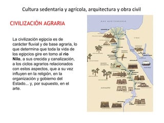Cultura sedentaria y agrícola, arquitectura y obra civil
CIVILIZACIÓN AGRARIA
La civilización egipcia es de
carácter fluvial y de base agraria, lo
que determina que toda la vida de
los egipcios gire en tomo al río
Nilo, a sus crecida y canalización,
a los ciclos agrarios relacionados
con estos aspectos, que a su vez
influyen en la religión, en la
organización y gobierno del
Estado... y, por supuesto, en el
arte.
 