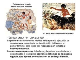 Pintura mural egipcia
British Museum. Londres
EL PEQUEÑO PASTOR DE BUEYES
TÉCNICA EN LA PINTURA EGIPCIA
La pintura se sirvió de una técnica mixta para la ejecución de
sus murales, consistente en la utilización del fresco en
primer término, para luego ser repasado con temple al
huevo y encausto.
Los recursos expresivos del relieve y la pintura son similares y
están ligados a los rígidos convencionalismos de la plástica
egipcia, que apenas evolucionaron en su larga historia.
 