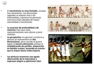 • El movimiento es muy limitado, aunque
hay variaciones. Los personajes
sagrados se atienen más a los
estereotipos, mientras las personas
comunes están dotadas de mayor
naturalidad y movimiento.
• La ausencia de profundidad y de
volumen hace que estas
representaciones sean planas y poco
realistas.
• La perspectiva: en general, escultura y
pintura se representan en dos
dimensiones, pero cuando se quiere
lograr la tercera dimensión utilizan la
multiplicación de perfiles, disposición
en bandas o pisos, teniendo en cuenta
que la mayor altura indica lejanía.
• Las pinturas muestran una aguda
observación de la naturaleza y
expresan alegría y optimismo vital.
4.1
 