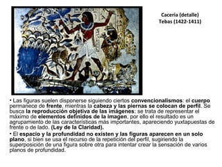 Cacería (detalle)
Tebas (1422-1411)
• Las figuras suelen disponerse siguiendo ciertos convencionalismos: el cuerpo
permanece de frente, mientras la cabeza y las piernas se colocan de perfil. Se
busca la reproducción objetiva de las imágenes: se trata de representar el
máximo de elementos definidos de la imagen, por ello el resultado es un
agrupamiento de las características más importantes, apareciendo yuxtapuestas de
frente o de lado. (Ley de la Claridad).
• El espacio y la profundidad no existen y las figuras aparecen en un solo
plano, si bien se usa el recurso de la repetición del perfil, sugiriendo la
superposición de una figura sobre otra para intentar crear la sensación de varios
planos de profundidad.
 