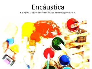 Encáustica
6.1 Aplica la técnica de la encáustica a un trabajo concreto.
 