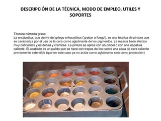 DESCRIPCIÓN DE LA TÉCNICA, MODO DE EMPLEO, UTILES Y
SOPORTES
Técnica húmeda grasa
La encáustica, que deriva del griego enkaustikos ('grabar a fuego'), es una técnica de pintura que
se caracteriza por el uso de la cera como aglutinante de los pigmentos. La mezcla tiene efectos
muy cubrientes y es densa y cremosa. La pintura se aplica con un pincel o con una espátula
caliente. El acabado es un pulido que se hace con trapos de lino sobre una capa de cera caliente
previamente extendida (que en este caso ya no actúa como aglutinante sino como protección)
 