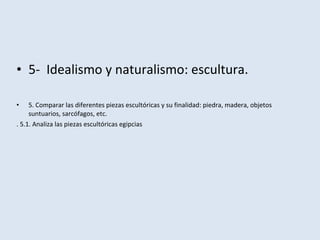 • 5- Idealismo y naturalismo: escultura.
• 5. Comparar las diferentes piezas escultóricas y su finalidad: piedra, madera, objetos
suntuarios, sarcófagos, etc.
. 5.1. Analiza las piezas escultóricas egipcias
 