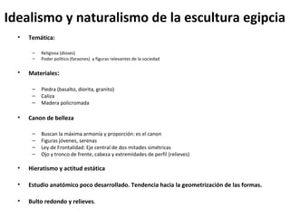 Idealismo y naturalismo de la escultura egipcia
• Temática:
– Religiosa (dioses)
– Poder político (faraones) y figuras relevantes de la sociedad
• Materiales:
– Piedra (basalto, diorita, granito)
– Caliza
– Madera policromada
• Canon de belleza
– Buscan la máxima armonía y proporción: es el canon
– Figuras jóvenes, serenas
– Ley de Frontalidad: Eje central de dos mitades simétricas
– Ojo y tronco de frente, cabeza y extremidades de perfil (relieves)
• Hieratismo y actitud estática
• Estudio anatómico poco desarrollado. Tendencia hacia la geometrización de las formas.
• Bulto redondo y relieves.
 