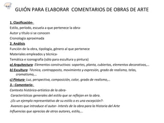 GUIÓN PARA ELABORAR COMENTARIOS DE OBRAS DE ARTE
1. Clasificación-
Estilo, período, escuela a que pertenece la obra-
Autor y título si se conocen
Cronología aproximada
2. Análisis
Función de la obra, tipología, género al que pertenece
Materiales empleados y técnica-
Temática e iconografía (sólo para escultura y pintura)
a) Arquitectura· Elementos constructivos: soportes, planta, cubiertas, elementos decorativos,…
b) Escultura· Técnica, contrapposto, movimiento y expresión, grado de realismo, telas,
cromatismo,…
c) Pintura· Luz, perspectiva, composición, color, grado de realismo,…
3.- Comentario-
Contexto histórico-artístico de la obra-
Características generales del estilo que se reflejan en la obra.
¿Es un ejemplo representativo de su estilo o es una excepción?-
Avances que introduce el autor- Interés de la obra para la Historia del Arte
Influencias que aprecias de otros autores, estilo,…
5.1
 