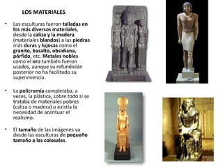 LOS MATERIALES
• Las esculturas fueron talladas en
los más diversos materiales,
desde la caliza y la madera
(materiales blandos) a las piedras
más duras y lujosas como el
granito, basalto, obsidiana,
pórfido, etc. Metales nobles
como el oro también fueron
usados, aunque su refundición
posterior no ha facilitado su
supervivencia.
• La policromía completaba, a
veces, la plástica, sobre todo si se
trataba de materiales pobres
(caliza o madera) o existía la
necesidad de acentuar el
realismo.
• El tamaño de las imágenes va
desde las esculturas de pequeño
tamaño a las colosales.
 