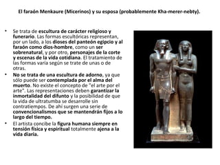 El faraón Menkaure (Micerinos) y su esposa (probablemente Kha-merer-nebty).
• Se trata de escultura de carácter religioso y
funerario. Las formas escultóricas representan,
por un lado, a los dioses del panteón egipcio y al
faraón como dios-hombre, como un ser
sobrenatural, y por otro, personajes de la corte
y escenas de la vida cotidiana. El tratamiento de
las formas varía según se trate de unas o de
otras.
• No se trata de una escultura de adorno, ya que
sólo puede ser contemplada por el alma del
muerto. No existe el concepto de "el arte por el
arte". Las representaciones deben garantizar la
inmortalidad del difunto y la posibilidad de que
la vida de ultratumba se desarrolle sin
contratiempos. De ahí surgen una serie de
convencionalismos que se mantendrán fijos a lo
largo del tiempo.
• El artista concibe la figura humana siempre en
tensión física y espiritual totalmente ajena a la
vida diaria.
 