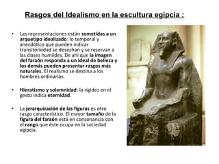 • Las representaciones están sometidas a un
arquetipo idealizado: lo temporal y
anecdótico que pueden indicar
transitoriedad se desechan y se reservan a
las clases humildes. De ahí que la imagen
del faraón responda a un ideal de belleza y
los demás pueden presentar rasgos más
naturales. El realismo se destina a los
hombres ordinarios.
• Hieratismo y solemnidad: la rigidez en el
gesto indica eternidad.
• La jerarquización de las figuras es otro
rasgo característico. El mayor tamaño de la
figura del faraón está en consonancia con
el rango que éste ocupa en la sociedad
egipcia.
Rasgos del Idealismo en la escultura egipcia :
 