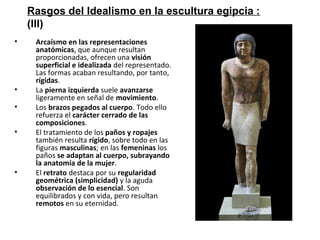 • Arcaísmo en las representaciones
anatómicas, que aunque resultan
proporcionadas, ofrecen una visión
superficial e idealizada del representado.
Las formas acaban resultando, por tanto,
rígidas.
• La pierna izquierda suele avanzarse
ligeramente en señal de movimiento.
• Los brazos pegados al cuerpo. Todo ello
refuerza el carácter cerrado de las
composiciones.
• El tratamiento de los paños y ropajes
también resulta rígido, sobre todo en las
figuras masculinas; en las femeninas los
paños se adaptan al cuerpo, subrayando
la anatomía de la mujer.
• El retrato destaca por su regularidad
geométrica (simplicidad) y la aguda
observación de lo esencial. Son
equilibrados y con vida, pero resultan
remotos en su eternidad.
Rasgos del Idealismo en la escultura egipcia :
(III)
 
