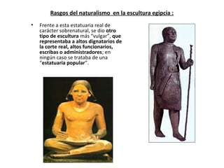 Rasgos del naturalismo en la escultura egipcia :
• Frente a esta estatuaria real de
carácter sobrenatural, se dio otro
tipo de escultura más “vulgar”, que
representaba a altos dignatarios de
la corte real, altos funcionarios,
escribas o administradores; en
ningún caso se trataba de una
“estatuaria popular”.
 
