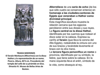 TRIADA MIKERINOS
El faraón Menkaure (Micerinos) con la diosa
Hathor y la representación de un nomo.
Pizarra. Altura, 83'5 cm. Procedente del
templo del valle de su pirámide en Giza.
Dinastía IV. Museo de Bellas Artes de
Boston.
Altorrelieve de una serie de ocho (de los
que sólo cuatro se conservan enteros) en
homenaje a las ciudades-cantones de
Egipto que veneraban a Hathor como
divinidad principal.
Esta magnífica escultura muestra la
relación cercana que los egipcios
percibieron entre sus dioses y sus reyes.
La figura central es la diosa Hathor,
identificada por los cuernos que rodean el
disco solar en la cabeza. Expresa su
cariño al faraón (que lleva la corona del
Alto Egipto), rodeándole la cintura con uno
de sus brazos y tocándole levemente el
brazo con la otra mano.
La tercera figura personifica un nomo o
provincia, identificado por su símbolo, la
liebre, que tiene sobre la cabeza. En la
mano izquierda lleva el ankh, símbolo de
la vida, como obsequio al rey.
 