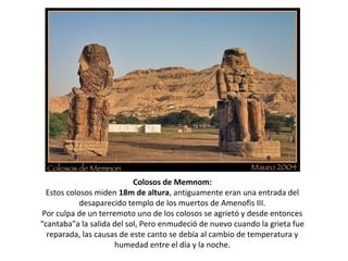 Colosos de Memnom:
Estos colosos miden 18m de altura, antiguamente eran una entrada del
desaparecido templo de los muertos de Amenofis III.
Por culpa de un terremoto uno de los colosos se agrietó y desde entonces
“cantaba”a la salida del sol, Pero enmudeció de nuevo cuando la grieta fue
reparada, las causas de este canto se debía al cambio de temperatura y
humedad entre el día y la noche.
 
