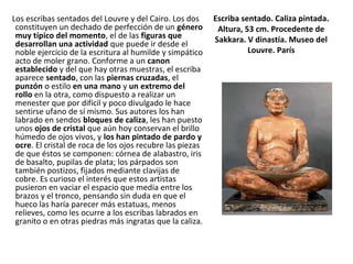 Escriba sentado. Caliza pintada.
Altura, 53 cm. Procedente de
Sakkara. V dinastía. Museo del
Louvre. París
Los escribas sentados del Louvre y del Cairo. Los dos
constituyen un dechado de perfección de un género
muy típico del momento, el de las figuras que
desarrollan una actividad que puede ir desde el
noble ejercicio de la escritura al humilde y simpático
acto de moler grano. Conforme a un canon
establecido y del que hay otras muestras, el escriba
aparece sentado, con las piernas cruzadas, el
punzón o estilo en una mano y un extremo del
rollo en la otra, como dispuesto a realizar un
menester que por difícil y poco divulgado le hace
sentirse ufano de sí mismo. Sus autores los han
labrado en sendos bloques de caliza, les han puesto
unos ojos de cristal que aún hoy conservan el brillo
húmedo de ojos vivos, y los han pintado de pardo y
ocre. El cristal de roca de los ojos recubre las piezas
de que éstos se componen: córnea de alabastro, iris
de basalto, pupilas de plata; los párpados son
también postizos, fijados mediante clavijas de
cobre. Es curioso el interés que estos artistas
pusieron en vaciar el espacio que media entre los
brazos y el tronco, pensando sin duda en que el
hueco las haría parecer más estatuas, menos
relieves, como les ocurre a los escribas labrados en
granito o en otras piedras más ingratas que la caliza.
 