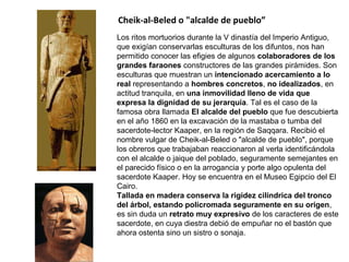 Los ritos mortuorios durante la V dinastía del Imperio Antiguo,
que exigían conservarlas esculturas de los difuntos, nos han
permitido conocer las efigies de algunos colaboradores de los
grandes faraones constructores de las grandes pirámides. Son
esculturas que muestran un intencionado acercamiento a lo
real representando a hombres concretos, no idealizados, en
actitud tranquila, en una inmovilidad lleno de vida que
expresa la dignidad de su jerarquía. Tal es el caso de la
famosa obra llamada El alcalde del pueblo que fue descubierta
en el año 1860 en la excavación de la mastaba o tumba del
sacerdote-lector Kaaper, en la región de Saqqara. Recibió el
nombre vulgar de Cheik-al-Beled o "alcalde de pueblo", porque
los obreros que trabajaban reaccionaron al verla identificándola
con el alcalde o jaique del poblado, seguramente semejantes en
el parecido físico o en la arrogancia y porte algo opulenta del
sacerdote Kaaper. Hoy se encuentra en el Museo Egipcio del El
Cairo.
Tallada en madera conserva la rigidez cilíndrica del tronco
del árbol, estando policromada seguramente en su origen,
es sin duda un retrato muy expresivo de los caracteres de este
sacerdote, en cuya diestra debió de empuñar no el bastón que
ahora ostenta sino un sistro o sonaja.
Cheik-al-Beled o "alcalde de pueblo”
 