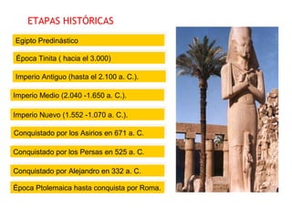 ETAPAS HISTÓRICAS
Egipto PredinásticoEgipto Predinástico
Época Tinita ( hacia el 3.000)Época Tinita ( hacia el 3.000)
Imperio Antiguo (hasta el 2.100 a. C.).Imperio Antiguo (hasta el 2.100 a. C.).
Imperio Medio (2.040 -1.650 a. C.).Imperio Medio (2.040 -1.650 a. C.).
Conquistado por los Asirios en 671 a. C.Conquistado por los Asirios en 671 a. C.
Imperio Nuevo (1.552 -1.070 a. C.).Imperio Nuevo (1.552 -1.070 a. C.).
Época Ptolemaica hasta conquista por Roma.Época Ptolemaica hasta conquista por Roma.
Conquistado por Alejandro en 332 a. C.Conquistado por Alejandro en 332 a. C.
Conquistado por los Persas en 525 a. C.Conquistado por los Persas en 525 a. C.
 