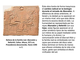 Relieve de la familia real. Akenatón y
Nefertiti. Caliza. Altura, 32'5 cm.
Procedencia desconocida. Hacia 1340
a. C.
Esta obra ilustra de forma inequívoca
el cambio radical en la teología
durante el reinado de Akenatón. A
diferencia de obras anteriores, el
faraón y la deidad ya no aparecen en
un mismo nivel, sino que esta última
domina la escena desde el cielo. La
humanidad es representada por los
reyes Akenatón y Nefertiti con sus
hijas; estas figuras aparecen en el
orden simétrico típico de los retablos
(un indicio de su papel mediador entre
lo humano y lo divino). La
comunicación entre el dios-sol Atón y
la familia real es simbolizada con los
rayos que emanan del disco solar.
Estos terminan en forma de manos
que ofrecen símbolos de la vida a los
reyes, gesto que simboliza el efecto
vivificador del sol.
 