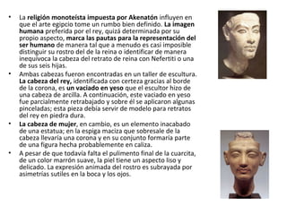 • La religión monoteísta impuesta por Akenatón influyen en
que el arte egipcio tome un rumbo bien definido. La imagen
humana preferida por el rey, quizá determinada por su
propio aspecto, marca las pautas para la representación del
ser humano de manera tal que a menudo es casi imposible
distinguir su rostro del de la reina o identificar de manera
inequívoca la cabeza del retrato de reina con Nefertiti o una
de sus seis hijas.
• Ambas cabezas fueron encontradas en un taller de escultura.
La cabeza del rey, identificada con certeza gracias al borde
de la corona, es un vaciado en yeso que el escultor hizo de
una cabeza de arcilla. A continuación, este vaciado en yeso
fue parcialmente retrabajado y sobre él se aplicaron algunas
pinceladas; esta pieza debía servir de modelo para retratos
del rey en piedra dura.
• La cabeza de mujer, en cambio, es un elemento inacabado
de una estatua; en la espiga maciza que sobresale de la
cabeza llevaría una corona y en su conjunto formaría parte
de una figura hecha probablemente en caliza.
• A pesar de que todavía falta el pulimento final de la cuarcita,
de un color marrón suave, la piel tiene un aspecto liso y
delicado. La expresión animada del rostro es subrayada por
asimetrías sutiles en la boca y los ojos.
 