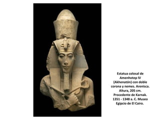 Estatua colosal de
Amenhotep IV
(Akhenatón) con doble
corona y nemes. Arenisca.
Altura, 205 cm.
Procedente de Karnak.
1351 - 1348 a. C. Museo
Egipcio de El Cairo.
 