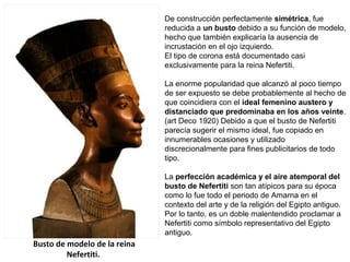 Busto de modelo de la reina
Nefertiti.
De construcción perfectamente simétrica, fue
reducida a un busto debido a su función de modelo,
hecho que también explicaría la ausencia de
incrustación en el ojo izquierdo.
El tipo de corona está documentado casi
exclusivamente para la reina Nefertiti.
La enorme popularidad que alcanzó al poco tiempo
de ser expuesto se debe probablemente al hecho de
que coincidiera con el ideal femenino austero y
distanciado que predominaba en los años veinte.
(art Deco 1920) Debido a que el busto de Nefertiti
parecía sugerir el mismo ideal, fue copiado en
innumerables ocasiones y utilizado
discrecionalmente para fines publicitarios de todo
tipo.
La perfección académica y el aire atemporal del
busto de Nefertiti son tan atípicos para su época
como lo fue todo el periodo de Amarna en el
contexto del arte y de la religión del Egipto antiguo.
Por lo tanto, es un doble malentendido proclamar a
Nefertiti como símbolo representativo del Egipto
antiguo.
 