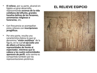 • El relieve, por su parte, alcanzó en
Egipto un gran desarrollo,
representando escenas de la vida
cotidiana del difunto, grandes
hazañas bélicas de los faraones,
ceremonias religiosas o
funerarias, etc.
• Con frecuencia se acompañan
estos relieves con inscripciones
jeroglíficas.
• Por otra parte, resulta una
característica básica lo que se
denomina "visión rectilínea" de la
figura, en la cual el ojo (sólo uno
de ellos) y el torso están
representados de frente al
espectador, mientras que la
cabeza y las cuatro extremidades
aparecen de perfil. esta norma es
compartida también por las
representaciones pictóricas
EL RELIEVE EGIPCIO
 