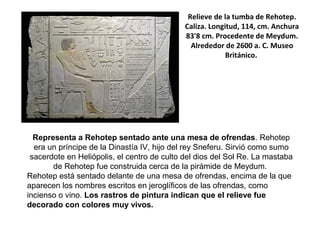 Relieve de la tumba de Rehotep.
Caliza. Longitud, 114, cm. Anchura
83'8 cm. Procedente de Meydum.
Alrededor de 2600 a. C. Museo
Británico.
Representa a Rehotep sentado ante una mesa de ofrendas. Rehotep
era un príncipe de la Dinastía IV, hijo del rey Sneferu. Sirvió como sumo
sacerdote en Heliópolis, el centro de culto del dios del Sol Re. La mastaba
de Rehotep fue construida cerca de la pirámide de Meydum.
Rehotep está sentado delante de una mesa de ofrendas, encima de la que
aparecen los nombres escritos en jeroglíficos de las ofrendas, como
incienso o vino. Los rastros de pintura indican que el relieve fue
decorado con colores muy vivos.
 