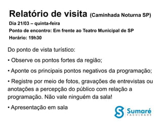 Relatório de visita (Caminhada Noturna SP)
Dia 21/03 – quinta-feira
Ponto de encontro: Em frente ao Teatro Municipal de SP
Horário: 19h30

Do ponto de vista turístico:
• Observe os pontos fortes da região;
• Aponte os principais pontos negativos da programação;
• Registre por meio de fotos, gravações de entrevistas ou
anotações a percepção do público com relação a
programação. Não vale ninguém da sala!
• Apresentação em sala
 