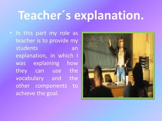 Teacher´s explanation.
• In this part my role as
teacher is to provide my
students an
explanation, in which I
was explaining how
they can use the
vocabulary and the
other components to
achieve the goal.
 