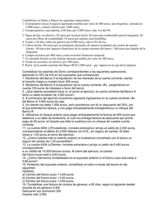 Contabilizar en Diario y Mayor las siguientes operaciones:
1. El propietario inicia el negocio aportando muebles por valor de 400 euros, una furgoneta, valorada en
6.000 euros, y dinero efectivo por 3.600 euros.
2. Compra géneros, mercaderías, a 60 días, por 2.000 euros. más Iva del 4%
3. Pagos de hoy, en efectivo: 30 euros por licencia fiscal; 50 euros por combustible para la furgoneta; 20
euros por libros de contabilidad; 10 euros por reponer unas bombillas.
4. Vende, a 30 días, todos los géneros por 8.000 euros, más el 4% de Iva.
5. Cobros de hoy: 60 euros por un transporte efectuado, de manera accidental, por cuenta de nuestro
cliente; 80 euros por ingresos financieros de la cuenta corriente del banco ; 100 euros por alquiler de la
furgoneta.
6. Compra acciones por 400 euros, como inversión financiera temporal.
7. Un incendio fortuito en las oficinas destruye muebles por valor de 300 euros.
8. Vende las acciones, en efectivo, por 500 euros.
9. Retira de la cuenta corriente del Banco BCH 2.000 euros que ingresa en la caja de la empresa.
Contabilizar los asientos de Diario correspondientes a las siguientes operaciones,
aplicando el 18% de IVA en los supuestos que corresponda:
1. Recibimos del Banco X la liquidación de los intereses de la cuenta corriente, siendo
el importe íntegro a nuestro favor 500 euros.
2. Recibimos del Banco X la liquidación de la cuenta corriente «B», cargándonos en
cuenta 100 euros de intereses a favor del banco.
3. ¿Qué asiento procederá hacer si, al cerrar el ejercicio, la cuenta corriente del Banco X
tiene un saldo acreedor de 2.000 euros?
4. A comienzos del ejercicio económico siguiente ingresamos en la cuenta corriente «B»
del Banco X 3.000 euros de caja.
5. Un cliente nos debe 1.000 euros, pero acordamos con él un descuento del 20%, por
el que extendemos factura, y nos paga anticipadamente entregándonos un cheque del
Banco R.
6. Utilizamos el cheque anterior para pagar anticipadamente la factura de 900 euros que
debemos a un taller de fontanería, el cual nos entrega factura de descuento por pronto
pago de 50 euros; el importe que falta lo suplimos con un cheque de nuestra cuenta
corriente.
11. La cuenta 4004 («Proveedores, moneda extranjera») arroja un saldo de 2.200 euros,
correspondiente al débito de 2.000 dólares con N.N., sin seguro de cambio. El dólar
cotiza a 1,25 euros al cierre del ejercicio.
12. ¿Cómo hubiese sido el asiento anterior si tuviésemos concertado con el banco un
seguro de cambio de 1,20 euros/dólar?
13. La cuenta 4304 («Clientes, moneda extranjera») arroja un saldo de 6.400 euros,
correspondiente
a un crédito de 10.000 francos suizos. Al cierre del ejercicio, el cambio
del franco suizo está a 0,62 euros.
14. ¿Cómo habríamos contabilizado en el supuesto anterior si el franco suizo estuviese a
0,68 euros?
15. Partiendo del supuesto anterior, contabilizar el cobro a través del banco en las
siguientes
hipótesis:
a) Cambio del franco suizo = 0,68 euros.
b) Cambio del franco suizo = 0,63 euros.
c) Cambio del franco suizo = 0,69 euros.
16. Contabilizar una factura de compra de géneros, a 60 días, según el siguiente detalle:
Importe de los géneros 3.300
Descuento por promoción 300
Importe neto 3.000
 