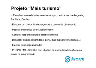 •  Escolher um estabelecimento nas proximidades da Augusta,
Paulista, Centro
• Elaborar um check list de perguntas e pontos de observação.
• Pesquisar histórico do estabelecimento
• Contatar responsável pelo estabelecimento
• Descobrir público (quantidade, perfil, dias mais movimentados...)
• Elencar principais atividades
• PROPOR MELHORIAS com objetivo de estimular a frequência ou
inovar na programação
Projeto “Mais turismo”
 