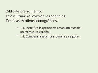 2-El arte prerrománico.
La escultura: relieves en los capiteles.
Técnicas. Motivos iconográficos.
• 1.1. Identifica los principales monumentos del
prerrománico español.
• 1.2. Compara la escultura romana y visigoda.
 