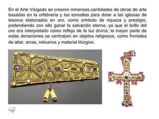 En el Arte Visigodo se crearon inmensas cantidades de obras de arte
basadas en la orfebrería y los esmaltes para dotar a las iglesias de
tesoros elaborados en oro, como símbolo de riqueza y prestigio,
pretendiendo con ello ganar la salvación eterna, ya que el brillo del
oro era interpretado como reflejo de la luz divina; la mayor parte de
estas donaciones se centraban en objetos religiosos, como frontales
de altar, arcas, relicarios y material litúrgico.
7.1
 