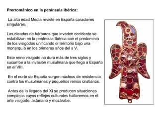 Prerrománico en la península ibérica:
La alta edad Media reviste en España caracteres
singulares.
Las oleadas de bárbaros que invaden occidente se
estabilizan en la península Ibérica con el predominio
de los visigodos unificando el territorio bajo una
monarquía en los primeros años del s V.
Este reino visigodo no dura más de tres siglos y
sucumbe a la invasión musulmana que llega a España
en el VIII.
En el norte de España surgen núcleos de resistencia
contra los musulmanes y pequeños reinos cristianos.
Antes de la llegada del XI se producen situaciones
complejas cuyos reflejos culturales hallaremos en el
arte visigodo, asturiano y mozárabe.
 