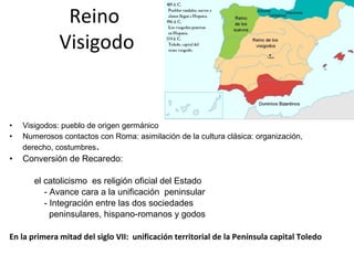 • Visigodos: pueblo de origen germánico
• Numerosos contactos con Roma: asimilación de la cultura clásica: organización,
derecho, costumbres.
• Conversión de Recaredo:
el catolicismo es religión oficial del Estado
- Avance cara a la unificación peninsular
- Integración entre las dos sociedades
peninsulares, hispano-romanos y godos
En la primera mitad del siglo VII: unificación territorial de la Península capital Toledo
Reino
Visigodo
 