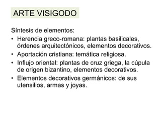 Síntesis de elementos:
• Herencia greco-romana: plantas basilicales,
órdenes arquitectónicos, elementos decorativos.
• Aportación cristiana: temática religiosa.
• Influjo oriental: plantas de cruz griega, la cúpula
de origen bizantino, elementos decorativos.
• Elementos decorativos germánicos: de sus
utensilios, armas y joyas.
ARTE VISIGODO
 