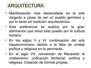 ARQUITECTURA
• Manifestación más desarrollada en el arte
visigodo a pesar de ser un pueblo germano y
por lo tanto sin tradición arquitectónica.
• Esta preferencia se explica por la gran
admiración que tenía este pueblo por la cultura
romana.
• En los siglos V y VI: continuación del arte
hispanorromano debido a la falta de unidad
política y religiosa en la península.
• En el siglo VII: conversión de Recaredo al
cristianismo: unificación territorial, política y
religiosa. Creación de formas propias.
 