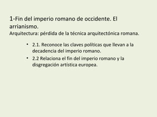 1-Fin del imperio romano de occidente. El
arrianismo.
Arquitectura: pérdida de la técnica arquitectónica romana.
• 2.1. Reconoce las claves políticas que llevan a la
decadencia del imperio romano.
• 2.2 Relaciona el fin del imperio romano y la
disgregación artística europea.
 