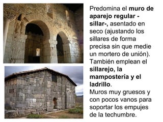Predomina el muro de
aparejo regular -
sillar-, asentado en
seco (ajustando los
sillares de forma
precisa sin que medie
un mortero de unión).
También emplean el
sillarejo, la
mampostería y el
ladrillo.
Muros muy gruesos y
con pocos vanos para
soportar los empujes
de la techumbre.
 