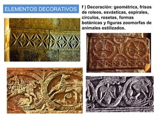 ELEMENTOS DECORATIVOS f ) Decoración: geométrica, frisos
de roleos, esvásticas, espirales,
círculos, rosetas, formas
botánicas y figuras zoomorfas de
animales estilizados.
 