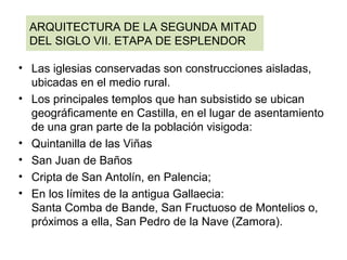 • Las iglesias conservadas son construcciones aisladas,
ubicadas en el medio rural.
• Los principales templos que han subsistido se ubican
geográficamente en Castilla, en el lugar de asentamiento
de una gran parte de la población visigoda:
• Quintanilla de las Viñas
• San Juan de Baños
• Cripta de San Antolín, en Palencia;
• En los límites de la antigua Gallaecia:
Santa Comba de Bande, San Fructuoso de Montelios o,
próximos a ella, San Pedro de la Nave (Zamora).
ARQUITECTURA DE LA SEGUNDA MITAD
DEL SIGLO VII. ETAPA DE ESPLENDOR
 