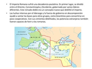 • El Imperio Romano sufrió una decadencia paulatina. En primer lugar, se dividió
entre el Oriente, Constantinopla y Occidente, gobernado por varios líderes
diferentes. Este reinado doble era un concepto nuevo que debilitó el imperio.
• Las luchas internas por el liderazgo y la fuerza de gobierno en descomposición
ayudó a sentar las bases para otros grupos, como bizantinos para convertirse en
poco cooperativos. Con sus cimientos debilitados, las potencias extranjeras también
fueron capaces de herir a los romanos.
 