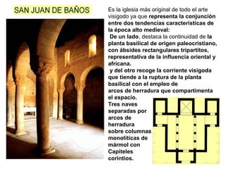 Es la iglesia más original de todo el arte
visigodo ya que representa la conjunción
entre dos tendencias características de
la época alto medieval:
De un lado, destaca la continuidad de la
planta basilical de origen paleocristiano,
con ábsides rectangulares tripartitos,
representativa de la influencia oriental y
africana.
y del otro recoge la corriente visigoda
que tiende a la ruptura de la planta
basilical con el empleo de
arcos de herradura que compartimenta
el espacio.
Tres naves
separadas por
arcos de
herradura
sobre columnas
monolíticas de
mármol con
Capiteles
corintios.
 