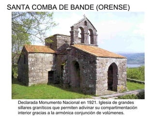 SANTA COMBA DE BANDE (ORENSE)
Declarada Monumento Nacional en 1921. Iglesia de grandes
sillares graníticos que permiten adivinar su compartimentación
interior gracias a la armónica conjunción de volúmenes.
 
