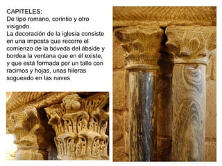 CAPITELES:
De tipo romano, corintio y otro
visigodo.
La decoración de la iglesia consiste
en una imposta que recorre el
comienzo de la bóveda del ábside y
bordea la ventana que en él existe,
y que está formada por un tallo con
racimos y hojas, unas hileras
sogueado en las naves
 